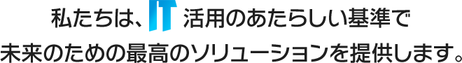 私たちは、IT活用のあたらしい基準で未来のための最高のソリューションを提供します。